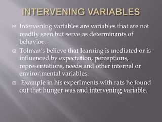  Intervening variables are variables that are not
readily seen but serve as determinants of
behavior.
 Tolman's believe that learning is mediated or is
influenced by expectation, perceptions,
representations, needs and other internal or
environmental variables.
 Example in his experiments with rats he found
out that hunger was and intervening variable.
 