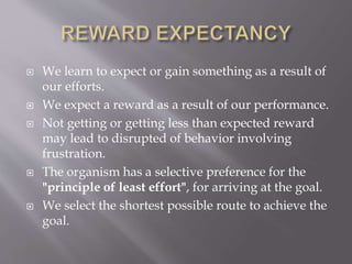  We learn to expect or gain something as a result of
our efforts.
 We expect a reward as a result of our performance.
 Not getting or getting less than expected reward
may lead to disrupted of behavior involving
frustration.
 The organism has a selective preference for the
"principle of least effort", for arriving at the goal.
 We select the shortest possible route to achieve the
goal.
 