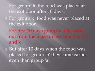  For group 'b' the food was placed at
the exit door after 10 days.
 For group 'c' food was never placed at
the exit door.
 For first 10 days group 'a' rats came
out from the maze in less time than 'b'
and 'c'.
 But after 10 days when the food was
placed for group 'b' they came earlier
even than group 'a'.
 
