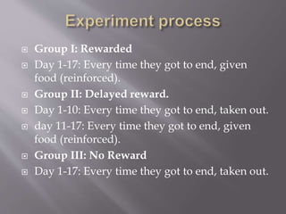 Group I: Rewarded
 Day 1-17: Every time they got to end, given
food (reinforced).
 Group II: Delayed reward.
 Day 1-10: Every time they got to end, taken out.
 day 11-17: Every time they got to end, given
food (reinforced).
 Group III: No Reward
 Day 1-17: Every time they got to end, taken out.
 