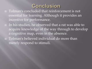  Tolman's concluded that reinforcement is not
essential for learning. Although it provides an
incentive for performance.
 In his studies, he observed that a rat was able to
acquire knowledge of the way through to develop
a cognitive map, even in the absence.
 Tolman's believed individual do more than
merely respond to stimuli.
 