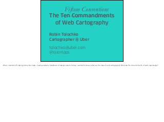 The Ten Commandments
of Web Cartography
Robin Tolochko
Cartographer @ Uber
tolochko@uber.com
@tolomaps
Fifteen Conventions
When I started off making interactive maps, I really wanted a handbook of design rules to follow. I wanted to know: what are the rules of web cartography? What are the dos and don’ts of web map design?
 