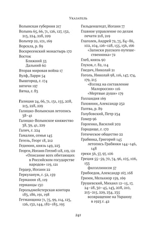 Указатель

Волынская губерния 217                  Гильденштедт, Иоганн 77
Волынь 65, 66, 71, 126, 127, 132,       Главное управление по делам
  213, 224, 228, 229                      печати 218, 219
Вольтер 22, 101, 169                    Глаголев, Андрей 72, 75, 84–86,
Ворскла, р. 89                            102, 104, 126–128, 155, 156, 166
Воскресенский монастырь 170                 «Записки русского путеше-
Восток                                         ственника» 72
    Ближний 53                          Глеб, князь 90
    Дальний 60                          Глухов, г. 82, 114
Вторая мировая война 17                 Гнедич, Николай 21
Вулф, Ларри 54                          Гоголь, Николай 98, 116, 147, 174,
Вышгород, г. 174                          179, 215
вятичи 197                                  «Взгляд на составление
                                               Малороссии» 116
Вятка, г. 83
                                            «Мертвые души» 179
                                        Голландия 169
Галиция 24, 66, 71, 131, 155, 208,
                                        Головнин, Александр 232
  213, 228, 229
                                        Голтва, р. 89
Галицко-Волынская летопись
  38–41                                 Голубовский, Петр 234
Галицко-Волынское княжество             Гомер 96
  38, 39, 41, 229                       Горленко, Василий 202
Галич, г. 224                           Городище, г. 170
Гамалии, семья 145                      Готическое общество 22
Гегель, Георг 18, 212                   Грабянка, Григорий 145
Гедимин, князь 149, 223                     летопись Грабянки 144–146,
                                               148
Георги, Иоганн Готлиб 118, 119, 121
    «Описание всех обитающих            греки 56, 57, 97, 106
      в Российском государстве          Греция 55–59, 70, 74, 96, 105, 106,
      народов» 119, 121                   133
Гердер, Иоганн 22                           филэллинизм 57
Геркуланум, г. 52, 159                  Грибоедов, Александр 167, 168
Германия 18, 119                        Гримм, Мельхиор 159, 169
германцы 130                            Грушевский, Михаил 12–15, 17,
                                          24–28, 30–45, 143, 208, 210,
Герольдмейстерская контора
                                          213–215, 229, 234, 235
  183, 186, 191, 198
                                            возвращение на Украину
Гетманщина 71, 75, 99, 114, 123,               в 1923 г. 42
  126, 132, 144, 182–185, 195

                                      241
 