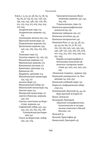 Указатель

Киев, г. 3, 33, 37, 38, 69, 75, 78, 79,         Трехсвятительская (Васи-
 84, 85, 91–93, 97, 124–126, 131,                 льевская) церковь 140, 141,
 139, 142, 145, 148, 153–176, 181,                164, 165
 211, 213, 214, 217, 219, 224, 225,             Уздыхальница, гора 175
 227, 234                                   Киевская археографическая
   Андреевская гора 175                       комиссия 90, 131
   Андреевская церковь 155,                 Киевская губерния 126, 217
      174                                   Киевская летопись 39, 40
   Аскольдова могила 162, 164
                                            Киевская митрополия 142
   Братский монастырь 157
   Георгиевская церковь 162                 Киевская Русь 12, 33, 34, 38, 42,
   Десятинная церковь 139,                    43, 45, 62, 69, 70, 71, 87, 107,
      140, 141, 163, 164, 165, 166,           132, 137, 139, 140, 142, 143, 145,
      172                                     146, 148–150, 159, 166, 176, 208,
   Замковая гора 175                          210–213, 215, 220–223, 226, 227,
   Золотые ворота 161, 162, 173               231–235
   Ильинская церковь 173                        борьба историографий 11
   Ирининская церковь 173                       метисация населения 36
   Китаевская пустынь 171                       монголо-татарское наше-
   Кожемяки, урочище 174                          ствие 40, 200, 212, 220, 222,
   Крещатик 167                                   223
   Кудрявец, урочище 174                    «Киевская старина», журнал 233
   Михайловский монастырь                   Киевский университет св. Вла-
      154, 155, 157                           димира 24, 229, 232
   могила Дира 173                          Киевский учебный округ 131
   Николаевский собор 157                   Кирилло-мефодиевское обще-
   Никольский монастырь 164                   ство 215
   Ольгин град 174                          Ключевский, Василий 33, 44, 62
   Печерский монастырь 171                      Курс русской истории 62
   святого Николая, церковь                 Когут, Зенон 62
      140, 162
                                            Козицкий, Григорий
   Святых апостолов на Бере-
                                                «Краткие географические,
      стове, церковь 141
                                                  политические и истори-
   Софийский собор 140, 141,
                                                  ческие известия о Малой
      142, 155, 157, 163, 165, 168
                                                  России» 122
         Солнцевская реставра-
           ция 142                          Колизей 51
   Спаса на Берестове, собор                Колумб, Христофор 49
      140, 141, 164                         Конисский, Григорий 147



                                          244
 