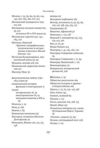 Указатель

Москва, г. 35, 39, 69, 79, 90, 114,     немцы 127
 142, 160, 163, 166, 170, 215           Несецкого гербовник 183
Московский университет 209,             Нестор, летописец 77, 92, 95, 96,
 217, 222                                 120, 127, 138, 139, 165, 170
Московское великое княжество            Нидерланды 18
 33, 212                                Никитин, Афанасий 50
   летописи XV и XVI веков 39           Николаев, г. 127, 158
Московское царство 140, 142,            Николай І, император 155, 173,
 184, 212                                 179, 215, 216
Мотонис, Николай                        Нил, р. 16, 59
   «Краткие географические,
                                        Новая Гвинея 104
      политические и истори-
      ческие известия о Малой           Новгород, г. 41, 165, 166, 170
      России» 122                       Новгород-Северская гимназия
Мстислав Владимирович, чер-               94
 ниговский князь 92, 93                 Новгород-Северский, г. 71, 94
Муханов, цензор 218, 219                Новоград-Волынский, г. 127
Мышковский, директор гимна-             Новомиргород 127
 зии 217                                Новороссия, исторический
Мюллер, Макс 30                           регион 66, 208

наполеоновские войны 1796–              Обуховка, с. 97
  1815 годов 56                         Общество дилетантов 169
национальная история                    Общество истории и древно-
    функции и конструкция 17              стей российских 169
нация                                   Одесса, г. 75, 79, 125–127, 158
    исторические 18, 19                 Олег, князь 145
    неисторические 18, 19               Оленин, Алексей 83
    эволюция понятия в ХІХ в.           Ольвия, г. 157
      28                                Ольга, княгиня 162, 168, 173
Неаполь, г. 52                          Орлай, Иван 130
Нева, р. 166                            Османская империя (см. также
Нежин, г. 83                              Оттоманская Порта, Турция)
Нежинская гимназия 130                    18
Нектария, игуменья (Наталья             «Основа», журнал 37, 231
  Долгорукая) 79                        Оссиан, легендарный поэт 108
Немцевич, Юлиан 126, 127, 157,          Острог, г. 127
  158

                                      247
 