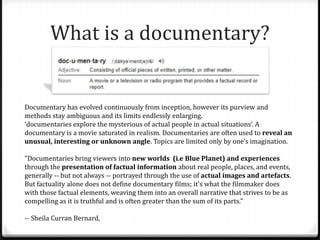 What is a documentary?


Documentary has evolved continuously from inception, however its purview and
methods stay ambiguous and its limits endlessly enlarging.
‘documentaries explore the mysterious of actual people in actual situations’. A
documentary is a movie saturated in realism. Documentaries are often used to reveal an
unusual, interesting or unknown angle. Topics are limited only by one's imagination.

"Documentaries bring viewers into new worlds (i.e Blue Planet) and experiences
through the presentation of factual information about real people, places, and events,
generally -- but not always -- portrayed through the use of actual images and artefacts.
But factuality alone does not define documentary films; it's what the filmmaker does
with those factual elements, weaving them into an overall narrative that strives to be as
compelling as it is truthful and is often greater than the sum of its parts."

-- Sheila Curran Bernard,
 