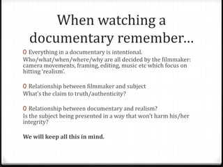 When watching a
  documentary remember…
0 Everything in a documentary is intentional.
Who/what/when/where/why are all decided by the filmmaker:
camera movements, framing, editing, music etc which focus on
hitting ‘realism’.

0 Relationship between filmmaker and subject
What’s the claim to truth/authenticity?

0 Relationship between documentary and realism?
Is the subject being presented in a way that won’t harm his/her
integrity?

We will keep all this in mind.
 