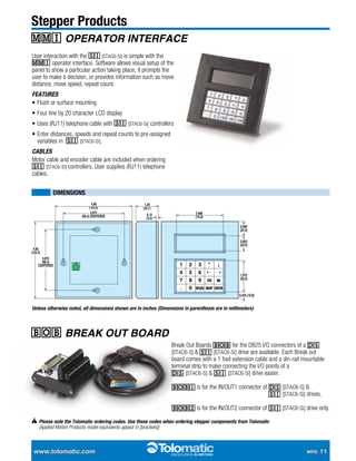 www.tolomatic.com	 MRS_11
Stepper Products
MMI Operator interface
bob break out board
User interaction with the SI [STAC6-Si] is simple with the
MMI operator interface. Software allows visual setup of the
panel to show a particular action taking place, it prompts the
user to make a decision, or provides information such as move
distance, move speed, repeat count.
Features
•	Flush or surface mounting
•	Four line by 20 character LCD display
•	Uses (RJ11) telephone cable with SI [STAC6-Si] controllers
•	Enter distances, speeds and repeat counts to pre-assigned
variables in  SI [STAC6-Si].
Cables
Motor cable and encoder cable are included when ordering
SI [STAC6-Si] controllers. User supplies (RJ11) telephone
cables.
Unless otherwise noted, all dimensions shown are in inches (Dimensions in parenthesis are in millimeters)
nnn Dimensions
Break Out Boards BOB for the DB25 I/O connectors of a DS
[STAC6-S] & SI [STAC6-Si] drive are available. Each Break out
board comes with a 1 foot extension cable and a din-rail mountable
terminal strip to make connecting the I/O points of a
DS [STAC6-S] & SI [STAC6-Si] drive easier.
BOB1 is for the IN/OUT1 connector of DS [STAC6-S] &
	 SI [STAC6-Si] drives.
BOB2 is for the IN/OUT2 connector of SI [STAC6-Si] drive only.
Please note the Tolomatic ordering codes. Use these codes when ordering stepper components from Tolomatic
(Applied Motion Products model equivalents appear in [brackets])
 