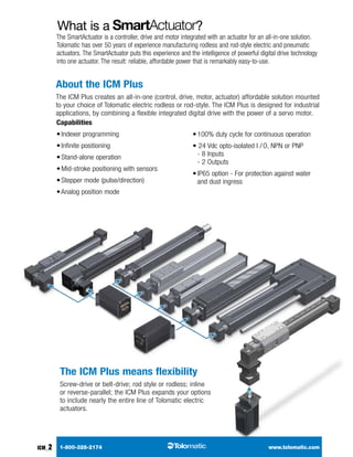 GEARBOX
	1-800-328-2174	 	www.tolomatic.com
	A
	B
	mxe-s
	mxe-p
b3s
b3w
	tks
	tkb
	bcs
	sls
rsa
gswa
gsa
	mrv
	mrs
	C
SwItCH
RODSTYLEACTUATORSRODLESSACTUATORSCONTROLSYSTEMS+
	mxb-u
ICM_2
What is a ?
Capabilities
• Indexer programming
• Infinite positioning
• Stand-alone operation
• Mid-stroke positioning with sensors
• Stepper mode (pulse/direction)
• Analog position mode
• 100% duty cycle for continuous operation
• 24 Vdc opto-isolated I / O, NPN or PNP 
- 8 Inputs 
- 2 Outputs
• IP65 option - For protection against water
and dust ingress
About the ICM Plus
The ICM Plus creates an all-in-one (control, drive, motor, actuator) affordable solution mounted
to your choice of Tolomatic electric rodless or rod-style. The ICM Plus is designed for industrial
applications, by combining a flexible integrated digital drive with the power of a servo motor.
The ICM Plus means flexibility
Screw-drive or belt-drive; rod style or rodless; inline
or reverse-parallel; the ICM Plus expands your options
to include nearly the entire line of Tolomatic electric
actuators.
The SmartActuator is a controller, drive and motor integrated with an actuator for an all-in-one solution.
Tolomatic has over 50 years of experience manufacturing rodless and rod-style electric and pneumatic
actuators. The SmartActuator puts this experience and the intelligence of powerful digital drive technology
into one actuator. The result: reliable, affordable power that is remarkably easy-to-use.
 