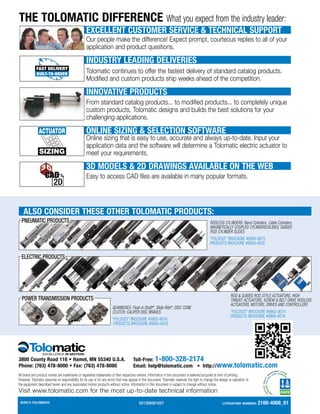 ©2013 TOLOMATIC
8
All brand and product names are trademarks or registered trademarks of their respective owners. Information in this document is believed accurate at time of printing.
However, Tolomatic assumes no responsibility for its use or for any errors that may appear in this document. Tolomatic reserves the right to change the design or operation of
the equipment described herein and any associated motion products without notice. Information in this document is subject to change without notice.
Visit www.tolomatic.com for the most up-to-date technical information
3800 County Road 116 • Hamel, MN 55340 U.S.A.
Phone: (763) 478-8000 • Fax: (763) 478-8080
Toll-Free: 1-800-328-2174
Email: help@tolomatic.com • http://www.tolomatic.com
THE TOLOMATIC DIFFERENCE What you expect from the industry leader:
EXCELLENT CUSTOMER SERVICE  TECHNICAL SUPPORT
Our people make the difference! Expect prompt, courteous replies to all of your
application and product questions.
INDUSTRY LEADING DELIVERIES
Tolomatic continues to offer the fastest delivery of standard catalog products.
Modified and custom products ship weeks ahead of the competition.
INNOVATIVE PRODUCTS
From standard catalog products... to modified products... to completely unique
custom products, Tolomatic designs and builds the best solutions for your
challenging applications.
SIZING
ACTUATOR ONLINE SIZING  SELECTION SOFTWARE
Online sizing that is easy to use, accurate and always up-to-date. Input your
application data and the software will determine a Tolomatic electric actuator to
meet your requirements.
3D MODELS  2D DRAWINGS AVAILABLE ON THE WEB
Easy to access CAD files are available in many popular formats.
POWER TRANSMISSION PRODUCTS
ELECTRIC PRODUCTS
PNEUMATIC PRODUCTS RODLESS CYLINDERS: Band Cylinders, Cable Cylinders,
MAGNETICALLY COUPLED CYLINDERS/SLIDES; GUIDED
ROD CYLINDER SLIDES
“FOLDOUT” BROCHURE #9900-9075
PRODUCTS BROCHURE #9900-4028
ROD  GUIDED ROD STYLE ACTUATORS, HIGH
THRUST ACTUATORS, SCREW  BELT DRIVE RODLESS
ACTUATORS, MOTORS, DRIVES AND CONTROLLERS
“FOLDOUT” BROCHURE #9900-9074
PRODUCTS BROCHURE #9900-4016
GEARBOXES: Float-A-Shaft®
, Slide-Rite®
; DISC CONE
CLUTCH; CALIPER DISC BRAKES
“FOLDOUT” BROCHURE #9900-9076
PRODUCTS BROCHURE #9900-4029
ALSO CONSIDER THESE OTHER TOLOMATIC PRODUCTS:
201306061027 Literature Number: 2100-4008_01
 