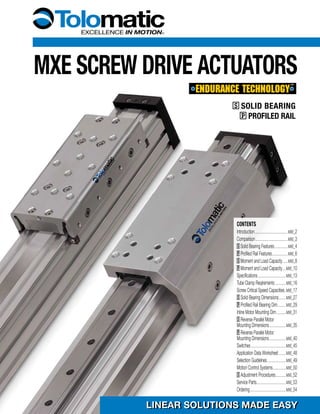 MXE SCREW DRIVE ACTUATORS
LINEAR SOLUTIONS MADE EASYLINEAR SOLUTIONS MADE EASY
S SOLID BEARING
P PROFILED RAIL
CONTENTS
Introduction...........................................MXE_2
Comparison..........................................MXE_3
S Solid Bearing Features..................MXE_4
P Profiled Rail Features.....................MXE_6
S Moment and Load Capacity........MXE_8
P Moment and Load Capacity......MXE_10
Specifications.....................................MXE_13
Tube Clamp Reqirements...............MXE_16
Screw Critical Speed Capacities...MXE_17
S Solid Bearing Dimensions..........MXE_27
P Profiled Rail Bearing Dim............MXE_29
Inline Motor Mounting Dim.............MXE_31
S Reverse Parallel Motor
Mounting Dimensions......................MXE_35
P Reverse Parallel Motor
Mounting Dimensions......................MXE_40
Switches..............................................MXE_45
Application Data Worksheet...........MXE_48
Selection Guidelines.........................MXE_49
Motion Control Systems..................MXE_50
S Adjustment Procedures..............MXE_52
Service Parts......................................MXE_53
Ordering...............................................MXE_54
 