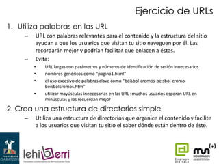 Ejercicio de URLs
1. Utiliza palabras en las URL
–

–

URL con palabras relevantes para el contenido y la estructura del sitio
ayudan a que los usuarios que visitan tu sitio naveguen por él. Las
recordarán mejor y podrían facilitar que enlacen a éstas.
Evita:
•
•
•
•

URL largas con parámetros y números de identificación de sesión innecesarios
nombres genéricos como “pagina1.html”
el uso excesivo de palabras clave como “béisbol-cromos-beisbol-cromobéisbolcromos.htm”
utilizar mayúsculas innecesarias en las URL (muchos usuarios esperan URL en
minúsculas y las recuerdan mejor

2. Crea una estructura de directorios simple
–

Utiliza una estructura de directorios que organice el contenido y facilite
a los usuarios que visitan tu sitio el saber dónde están dentro de éste.

 