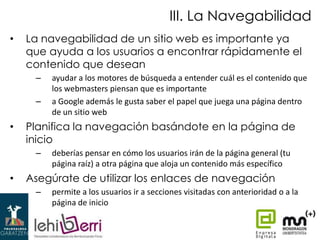 III. La Navegabilidad
•

La navegabilidad de un sitio web es importante ya
que ayuda a los usuarios a encontrar rápidamente el
contenido que desean
–
–

•

Planifica la navegación basándote en la página de
inicio
–

•

ayudar a los motores de búsqueda a entender cuál es el contenido que
los webmasters piensan que es importante
a Google además le gusta saber el papel que juega una página dentro
de un sitio web

deberías pensar en cómo los usuarios irán de la página general (tu
página raíz) a otra página que aloja un contenido más específico

Asegúrate de utilizar los enlaces de navegación
–

permite a los usuarios ir a secciones visitadas con anterioridad o a la
página de inicio

 