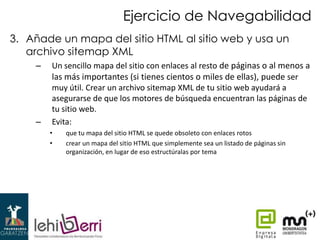 Ejercicio de Navegabilidad
3. Añade un mapa del sitio HTML al sitio web y usa un
archivo sitemap XML
–

–

Un sencillo mapa del sitio con enlaces al resto de páginas o al menos a
las más importantes (si tienes cientos o miles de ellas), puede ser
muy útil. Crear un archivo sitemap XML de tu sitio web ayudará a
asegurarse de que los motores de búsqueda encuentran las páginas de
tu sitio web.
Evita:
•
•

que tu mapa del sitio HTML se quede obsoleto con enlaces rotos
crear un mapa del sitio HTML que simplemente sea un listado de páginas sin
organización, en lugar de eso estructúralas por tema

 