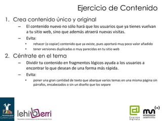 Ejercicio de Contenido
1. Crea contenido único y original
–
–

El contenido nuevo no sólo hará que los usuarios que ya tienes vuelvan
a tu sitio web, sino que además atraerá nuevas visitas.
Evita:
•
•

rehacer (o copiar) contenido que ya existe, pues aportará muy poco valor añadido
tener versiones duplicadas o muy parecidas en tu sitio web

2. Céntrate en el tema
–
–

Dividir tu contenido en fragmentos lógicos ayuda a los usuarios a
encontrar lo que desean de una forma más rápida.
Evita:
•

poner una gran cantidad de texto que abarque varios temas en una misma página sin
párrafos, encabezados o sin un diseño que los separe

 