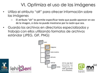 VI. Optimiza el uso de las imágenes
•

Utiliza el atributo “alt” para ofrecer información sobre
las imágenes
–

•

El atributo “alt” te permite especificar texto que puede aparecer en vez
de la imagen, si ésta no puede mostrarse por la razón que sea.

Guarda los archivos en directorios especializados y
trabaja con ellos utilizando formatos de archivos
estándar (JPEG, GIF, PNG)

 