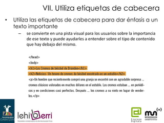 VII. Utiliza etiquetas de cabecera
•

Utiliza las etiquetas de cabecera para dar énfasis a un
texto importante
–

se convierte en una pista visual para los usuarios sobre la importancia
de ese texto y puede ayudarles a entender sobre el tipo de contenido
que hay debajo del mismo.

 