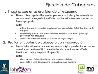 Ejercicio de Cabeceras
1. Imagina que estás escribiendo un esquema
–
–

Piensa sobre papel cuáles son los puntos principales y los secundarios
del contenido y luego decide dónde usar las etiquetas de cabecera de
forma apropiada.
Evita:
•
•
•

colocar texto en las etiquetas de cabecera que no ayudaría a definir la estructura de
la página
usar las etiquetas de cabecera cuando otras etiquetas como <em> y <strong>
puedan ser más adecuadas
cambiar de un tamaño de cabecera a otro sin ninguna lógica

2. Usa las etiquetas de cabecera con moderación
–
–

Demasiadas etiquetas de cabecera en una página pueden hacer que los
usuarios encuentren difícil de entender el contenido y ver dónde
termina un tema y empieza el siguiente
Evita:
•
•

el uso excesivo de las etiquetas de cabecera en las páginas
poner todo el texto de una página en una etiqueta de cabecera

 