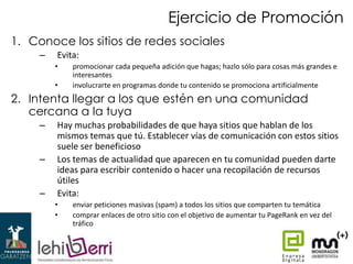 Ejercicio de Promoción
1. Conoce los sitios de redes sociales
–

Evita:
•
•

promocionar cada pequeña adición que hagas; hazlo sólo para cosas más grandes e
interesantes
involucrarte en programas donde tu contenido se promociona artificialmente

2. Intenta llegar a los que estén en una comunidad
cercana a la tuya
–
–

–

Hay muchas probabilidades de que haya sitios que hablan de los
mismos temas que tú. Establecer vías de comunicación con estos sitios
suele ser beneficioso
Los temas de actualidad que aparecen en tu comunidad pueden darte
ideas para escribir contenido o hacer una recopilación de recursos
útiles
Evita:
•
•

enviar peticiones masivas (spam) a todos los sitios que comparten tu temática
comprar enlaces de otro sitio con el objetivo de aumentar tu PageRank en vez del
tráfico

 