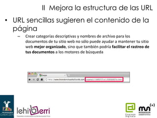 II Mejora la estructura de las URL
• URL sencillas sugieren el contenido de la
página
–

Crear categorías descriptivas y nombres de archivo para los
documentos de tu sitio web no sólo puede ayudar a mantener tu sitio
web mejor organizado, sino que también podría facilitar el rastreo de
tus documentos a los motores de búsqueda

 