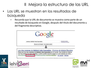 II Mejora la estructura de las URL
• Las URL se muestran en los resultados de
búsqueda
–

Recuerda que la URL de documento se muestra como parte de un
resultado de búsqueda en Google, después del título del documento y
del fragmento descriptivo.

 