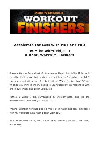 Accelerate Fat Loss with MRT and MFs
               By Mike Whitfield, CTT
              Author, Workout Finishers




It was a big day for a client of mine named Chris. He hit the 65 lb mark
recently. He has lost that much in just a little over 5 months. He didn’t
use any secret pill or any fad diet, either. When I asked him, “Chris,
what do you think is the #1 secret to your success?”, he responded with
one of two things and I’ll let you guess:


“Once a week, I am surrounded by awesomeness, and it’s the
awesomeness I find with you Mike”. OR...


“Paying attention to what I eat, drink lots of water and stay consistent
with my workouts even when I don’t want to”.


He said the second one, but I know he was thinking the first one. Trust
me on that.
 