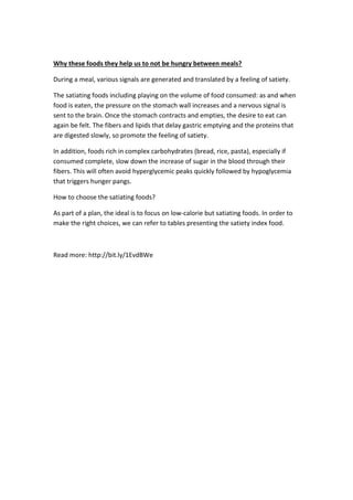 Why these foods they help us to not be hungry between meals?
During a meal, various signals are generated and translated by a feeling of satiety.
The satiating foods including playing on the volume of food consumed: as and when
food is eaten, the pressure on the stomach wall increases and a nervous signal is
sent to the brain. Once the stomach contracts and empties, the desire to eat can
again be felt. The fibers and lipids that delay gastric emptying and the proteins that
are digested slowly, so promote the feeling of satiety.
In addition, foods rich in complex carbohydrates (bread, rice, pasta), especially if
consumed complete, slow down the increase of sugar in the blood through their
fibers. This will often avoid hyperglycemic peaks quickly followed by hypoglycemia
that triggers hunger pangs.
How to choose the satiating foods?
As part of a plan, the ideal is to focus on low-calorie but satiating foods. In order to
make the right choices, we can refer to tables presenting the satiety index food.
Read more: http://bit.ly/1EvdBWe
 