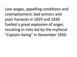 Low wages, appalling conditions and unemployment, bad winters and poor harvests in 1829 and 1830 fuelled a great explosion of anger, resulting in riots led by the mythical "Captain Swing" in November 1830.  