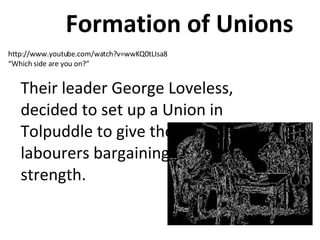 Formation of Unions   Their leader George Loveless, decided to set up a Union in Tolpuddle to give the labourers bargaining strength.  http://www.youtube.com/watch?v=wwKQ0tLIsa8 “ Which side are you on?”  
