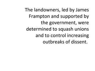 The landowners, led by James Frampton and supported by the government, were determined to squash unions and to control increasing outbreaks of dissent.  