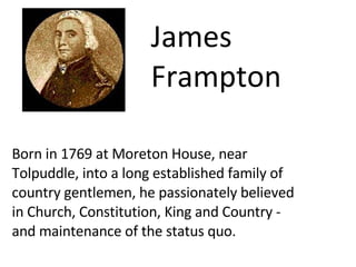 Born in 1769 at Moreton House, near Tolpuddle, into a long established family of country gentlemen, he passionately believed in Church, Constitution, King and Country - and maintenance of the status quo.  James Frampton 