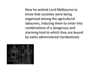 Now he wished Lord Melbourne to know that societies were being organised among the agricultural labourers, inducing them to enter into combinations of a dangerous and alarming kind to which they are bound by oaths administered clandestinely 