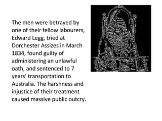 The men were betrayed by one of their fellow labourers, Edward Legg, tried at Dorchester Assizes in March 1834, found guilty of administering an unlawful oath, and sentenced to 7 years' transportation to Australia. The harshness and injustice of their treatment caused massive public outcry. 