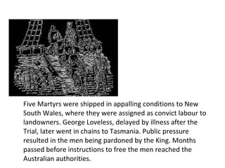 Five Martyrs were shipped in appalling conditions to New South Wales, where they were assigned as convict labour to landowners. George Loveless, delayed by illness after the Trial, later went in chains to Tasmania. Public pressure resulted in the men being pardoned by the King. Months passed before instructions to free the men reached the Australian authorities.  