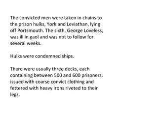 The convicted men were taken in chains to the prison hulks, York and Leviathan, lying off Portsmouth. The sixth, George Loveless, was ill in gaol and was not to follow for several weeks.  Hulks were condemned ships.  There were usually three decks, each containing between 500 and 600 prisoners, issued with coarse convict clothing and fettered with heavy irons riveted to their legs.  