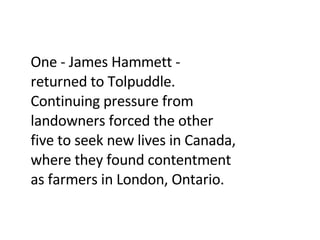 One - James Hammett - returned to Tolpuddle. Continuing pressure from landowners forced the other five to seek new lives in Canada, where they found contentment as farmers in London, Ontario. 