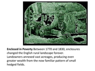 Enclosed in Poverty  Between 1770 and 1830, enclosures changed the English rural landscape forever.  Landowners annexed vast acreages, producing even greater wealth from the now familiar pattern of small hedged fields. 