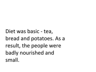 Diet was basic - tea, bread and potatoes. As a result, the people were badly nourished and small. 
