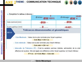 AXE 2
SEQUENCE
2
TOLÉRANCES
DIMENSIONNELLES
Comment
doit-on
procéder
pour
définir
les
dimensions
d’une
pièce
?
THEME : COMMUNICATION TECHNIQUE
3ème Génie Mécanique
Ø30
0
-0,013 Ø30
+0,021
0
Ø30 Ø30
0 +0,021
-0,013 0
 