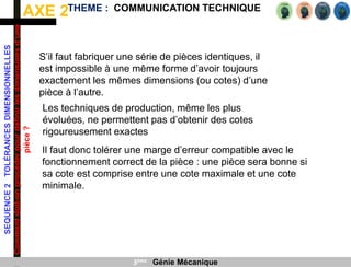 AXE 2
SEQUENCE
2
TOLÉRANCES
DIMENSIONNELLES
Comment
doit-on
procéder
pour
définir
les
dimensions
d’une
pièce
?
THEME : COMMUNICATION TECHNIQUE
3ème Génie Mécanique
Il faut donc tolérer une marge d’erreur compatible avec le
fonctionnement correct de la pièce : une pièce sera bonne si
sa cote est comprise entre une cote maximale et une cote
minimale.
S’il faut fabriquer une série de pièces identiques, il
est impossible à une même forme d’avoir toujours
exactement les mêmes dimensions (ou cotes) d’une
pièce à l’autre.
Les techniques de production, même les plus
évoluées, ne permettent pas d’obtenir des cotes
rigoureusement exactes
 