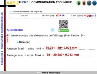 AXE 2
SEQUENCE
2
TOLÉRANCES
DIMENSIONNELLES
Comment
doit-on
procéder
pour
définir
les
dimensions
d’une
pièce
?
THEME : COMMUNICATION TECHNIQUE
3ème Génie Mécanique
= Ø30 H7
Ø30 h6
2
Ajustements
En tenant compte des dimensions de l’alésage (9) et l’arbre (24).
a.Calculer :
Alésage Maxi - arbre mini = ………………………………………………
Alésage mini - arbre Maxi = ………………..……………….…………..
30,021 - 30= 0,021 mm
30 – 29,987= 0,013 mm
 