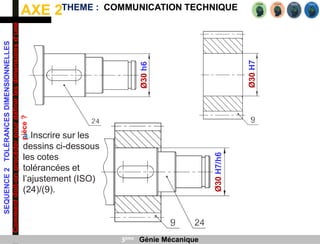 AXE 2
SEQUENCE
2
TOLÉRANCES
DIMENSIONNELLES
Comment
doit-on
procéder
pour
définir
les
dimensions
d’une
pièce
?
THEME : COMMUNICATION TECHNIQUE
3ème Génie Mécanique
Ø30
H7
Ø30
h6
Ø30
H7/h6
a.Inscrire sur les
dessins ci-dessous
les cotes
tolérancées et
l’ajustement (ISO)
(24)/(9).
 