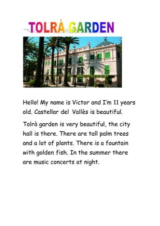Hello! My name is Victor and I’m 11 years
old. Castellar del Vallès is beautiful.
Tolrà garden is very beautiful, the city
hall is there. There are tall palm trees
and a lot of plants. There is a fountain
with golden fish. In the summer there
are music concerts at night.
 