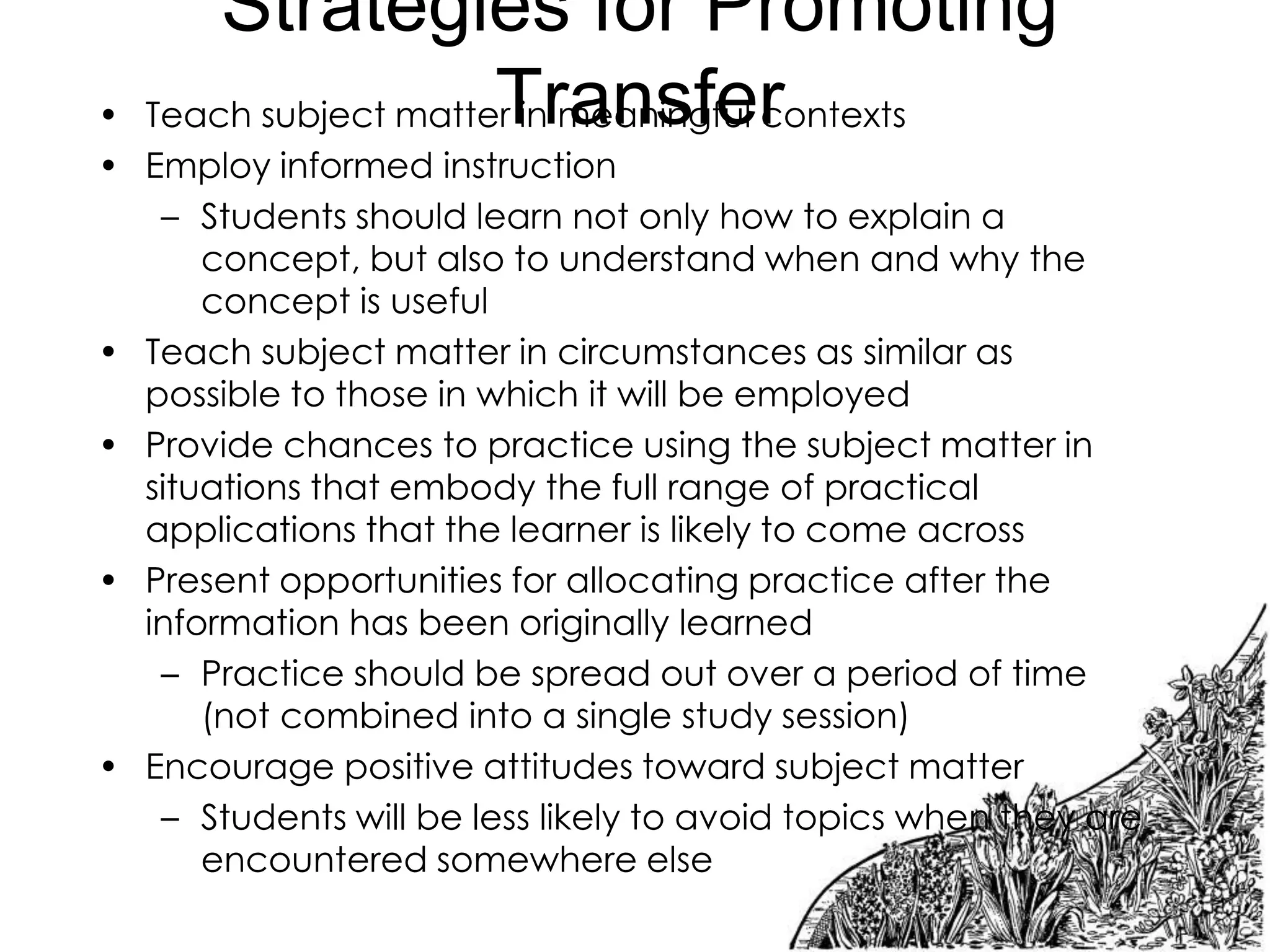 Strategies for Promoting
Transfer
Teach subject matter in meaningful contexts

•
• Employ informed instruction
– Students should learn not only how to explain a
concept, but also to understand when and why the
concept is useful
• Teach subject matter in circumstances as similar as
possible to those in which it will be employed
• Provide chances to practice using the subject matter in
situations that embody the full range of practical
applications that the learner is likely to come across
• Present opportunities for allocating practice after the
information has been originally learned
– Practice should be spread out over a period of time
(not combined into a single study session)
• Encourage positive attitudes toward subject matter
– Students will be less likely to avoid topics when they are
encountered somewhere else

 