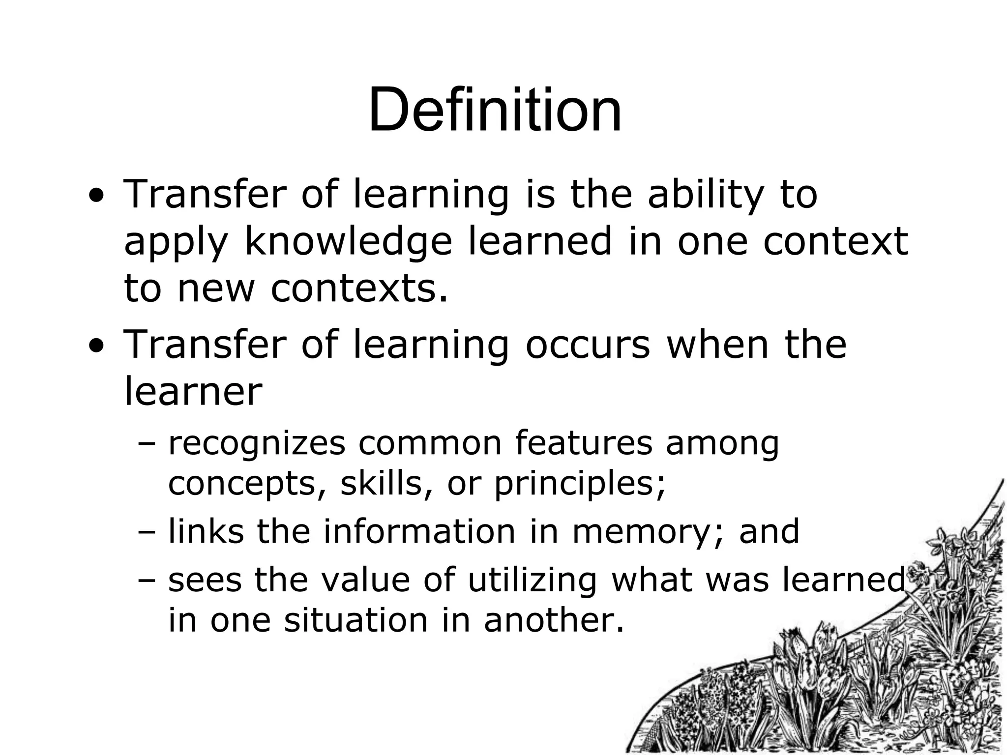 Definition
• Transfer of learning is the ability to
apply knowledge learned in one context
to new contexts.
• Transfer of learning occurs when the
learner
– recognizes common features among
concepts, skills, or principles;
– links the information in memory; and
– sees the value of utilizing what was learned
in one situation in another.

 