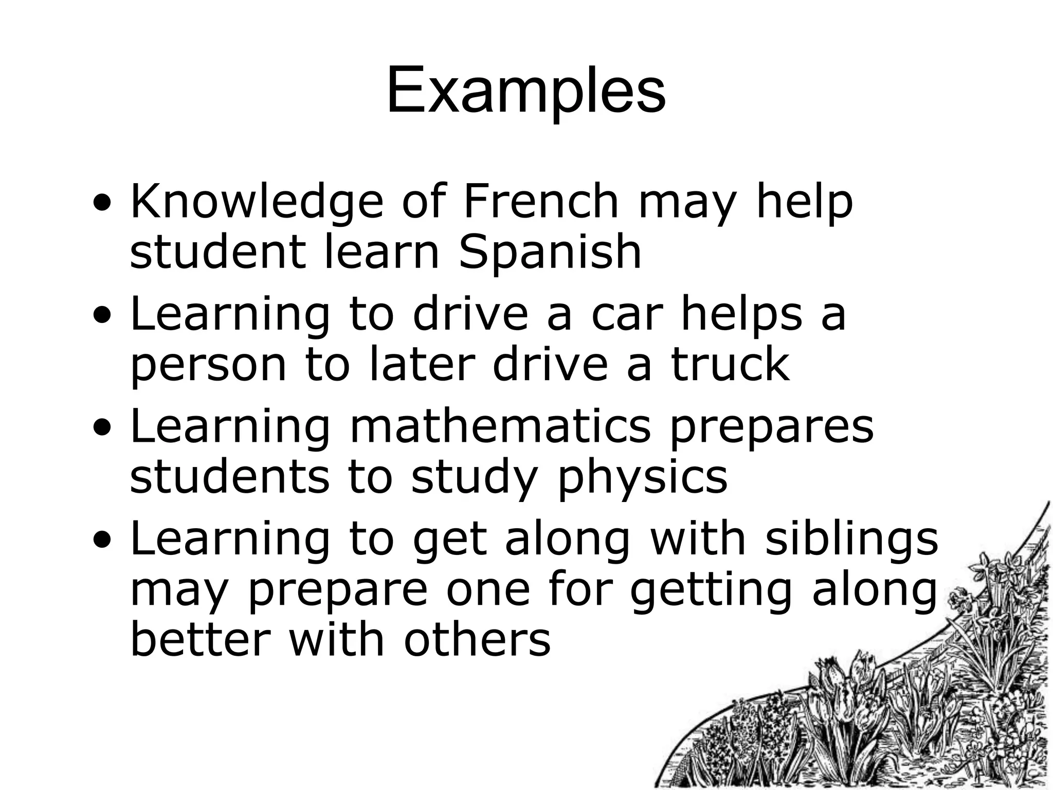 Examples
• Knowledge of French may help
student learn Spanish
• Learning to drive a car helps a
person to later drive a truck
• Learning mathematics prepares
students to study physics
• Learning to get along with siblings
may prepare one for getting along
better with others

 