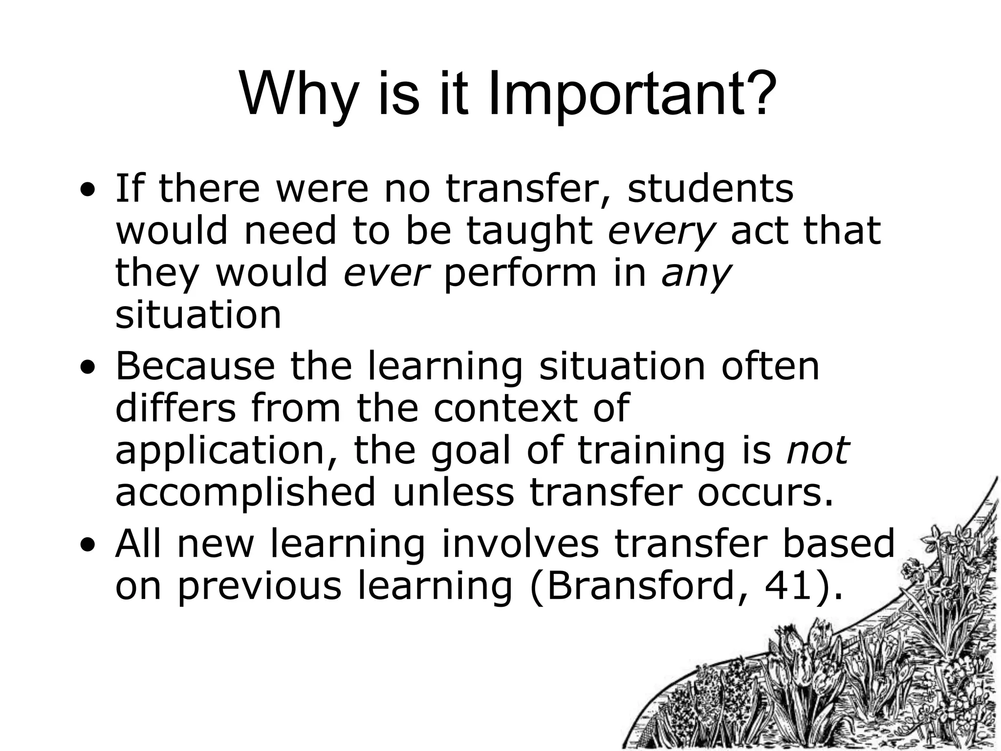 Why is it Important?
• If there were no transfer, students
would need to be taught every act that
they would ever perform in any
situation
• Because the learning situation often
differs from the context of
application, the goal of training is not
accomplished unless transfer occurs.
• All new learning involves transfer based
on previous learning (Bransford, 41).

 