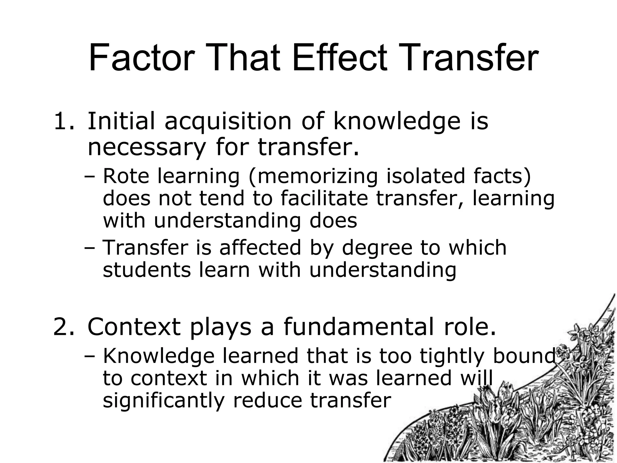 Factor That Effect Transfer
1. Initial acquisition of knowledge is
necessary for transfer.
– Rote learning (memorizing isolated facts)
does not tend to facilitate transfer, learning
with understanding does
– Transfer is affected by degree to which
students learn with understanding

2. Context plays a fundamental role.
– Knowledge learned that is too tightly bound
to context in which it was learned will
significantly reduce transfer

 