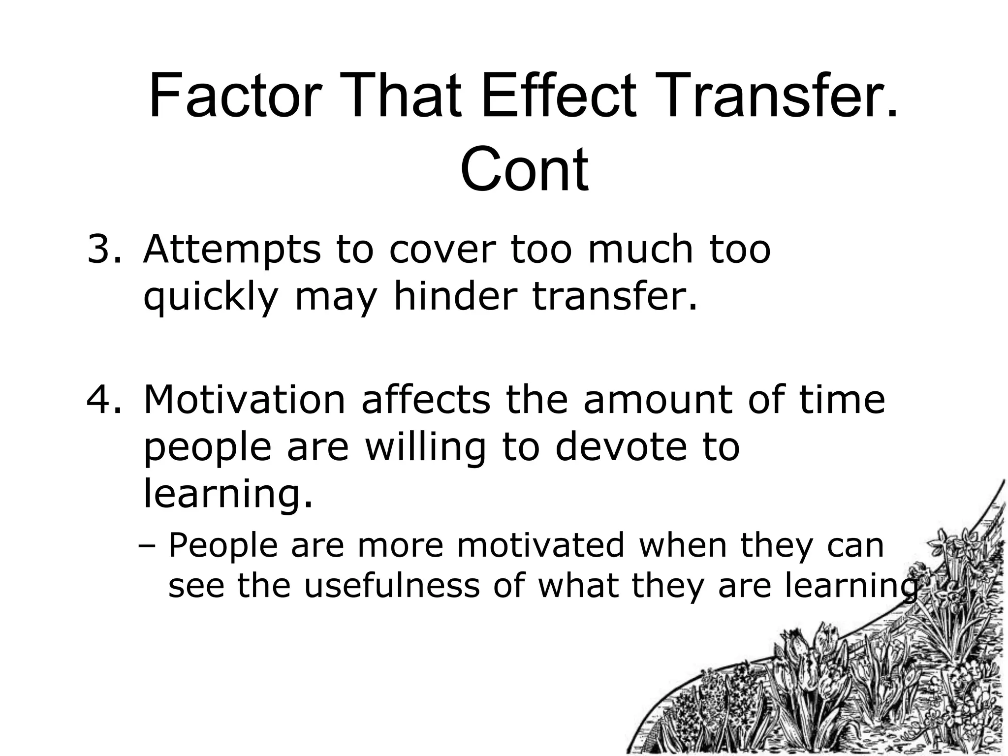 Factor That Effect Transfer.
Cont
3. Attempts to cover too much too
quickly may hinder transfer.
4. Motivation affects the amount of time
people are willing to devote to
learning.
– People are more motivated when they can
see the usefulness of what they are learning

 