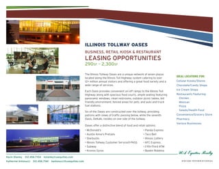ILLINOIS TOLLWAY OASES
                                                                 BUSINESS, REtAIl KIOSK & REStAURANt
                                                                 lEASINg OppORtUNItIES
                                                                 290sf – 2,300sf

                                                                 The Illinois Tollway Oases are a unique network of seven plazas
                                                                 located along the Illinois Toll Highway system catering to over
                                                                                                                                       ideal locations for:
                                                                 12+ million annual visitors and offering a great food variety and a   Cellular Kiosks/Stores
                                                                 wide range of services.                                               Chocolate/Candy Shops
                                                                                                                                       Ice Cream Shops
                                                                 Each Oasis provides convenient on-off ramps to the Illinois Toll
                                                                 Highway along with spacious food courts, ample seating featuring      Restaurants Featuring:
                                                                 panoramic windows, clean restrooms, outdoor picnic tables, kid         Chicken
                                                                 friendly environment, fenced areas for pets, and auto and truck        Mexican
                                                                 fuel stations.                                                         pizza
                                                                                                                                        Salads/Health Food
                                                                 Six of the Oases are constructed over the tollway, providing
                                                                 patrons with views of traffic passing below, while the seventh        Convenience/grocery Store
                                                                 Oasis, DeKalb, resides on one side of the tollway.                    pharmacy
                                                                                                                                       Various Businesses
                                                                 Oases offer a distinctive blend of food and retail options:
                                                                 • McDonald’s                                    • Panda Express
                                                                 • Auntie Anne’s Pretzels                        • Taco Bell
                                                                 • Starbucks                                     • Illinois Lottery
                                                                 • Illinois Tollway Customer Service/I-PASS      • KFC Express
                                                                 • Subway                                        • Fifth-Third ATM
                                                                 • Kronos Gyros                                  • Baskin Robbins

Kevin Stanley   312.456.7104   kstanley@usequities.com
Katherine Antonucci   312.456.7061   kantonucci@usequities.com
 
